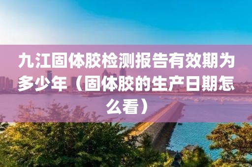 九江固体胶检测报告有效期为多少年（固体胶的生产日期怎么看）