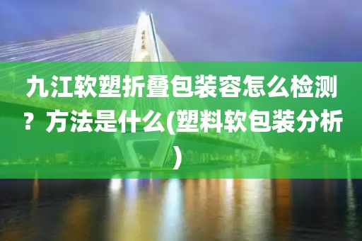 九江软塑折叠包装容怎么检测？方法是什么(塑料软包装分析) 