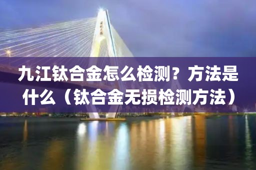 九江钛合金怎么检测？方法是什么（钛合金无损检测方法）