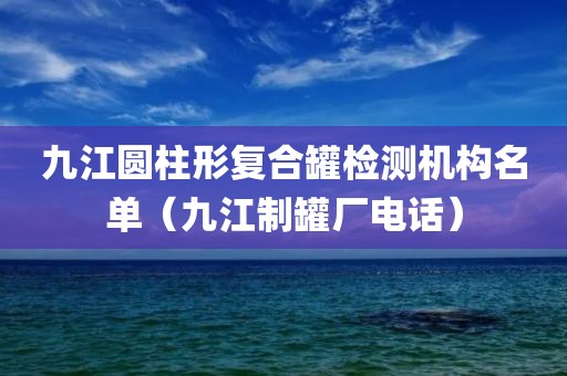 九江圆柱形复合罐检测机构名单（九江制罐厂电话）