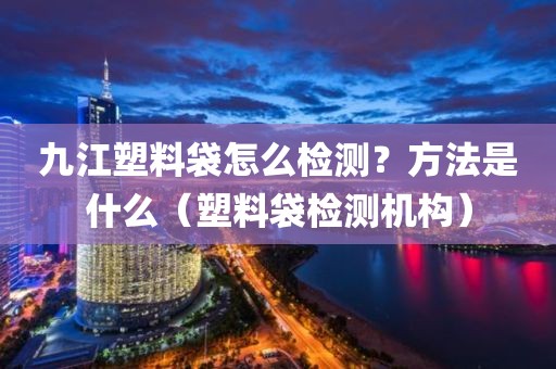 九江塑料袋怎么检测？方法是什么（塑料袋检测机构）