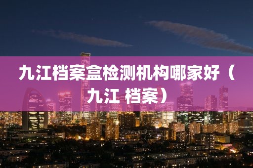 九江档案盒检测机构哪家好（九江 档案）