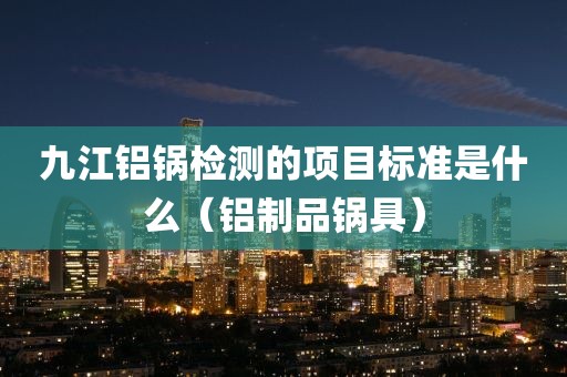 九江铝锅检测的项目标准是什么（铝制品锅具）