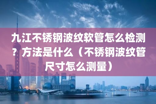 九江不锈钢波纹软管怎么检测？方法是什么（不锈钢波纹管尺寸怎么测量）