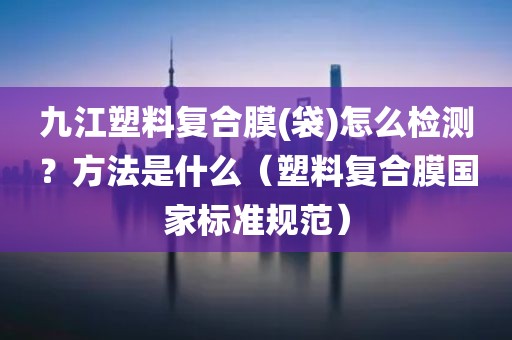 九江塑料复合膜(袋)怎么检测？方法是什么（塑料复合膜国家标准规范）