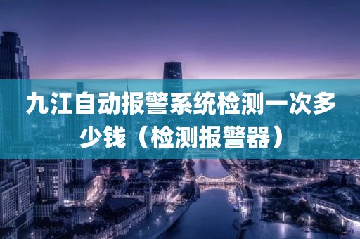 九江自动报警系统检测一次多少钱（检测报警器）